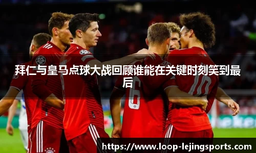 拜仁与皇马点球大战回顾谁能在关键时刻笑到最后